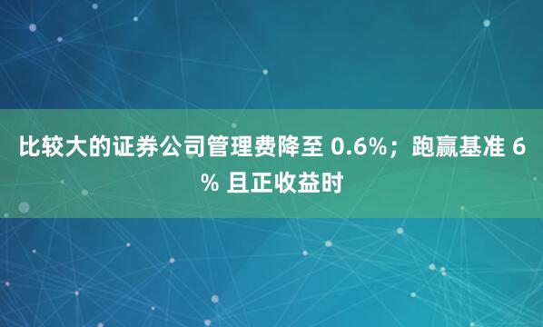 比较大的证券公司管理费降至 0.6%；跑赢基准 6% 且正收益时