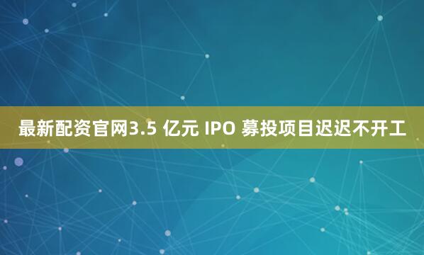 最新配资官网3.5 亿元 IPO 募投项目迟迟不开工