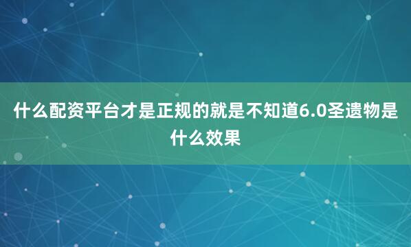 什么配资平台才是正规的就是不知道6.0圣遗物是什么效果