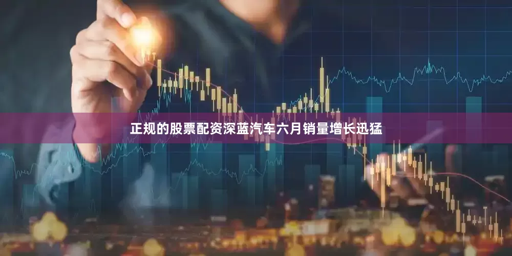 正规的股票配资深蓝汽车六月销量增长迅猛